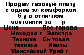 Продам газовую плиту с одной эл.комфоркой б/у в отличном состоянии за 3000р › Цена ­ 3 000 - Все города, Находка г. Электро-Техника » Бытовая техника   . Ханты-Мансийский,Урай г.